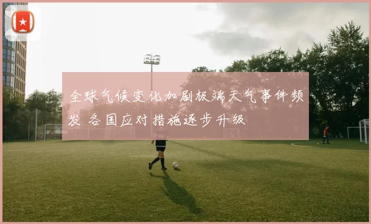 全球气候变化加剧极端天气事件频发 各国应对措施逐步升级