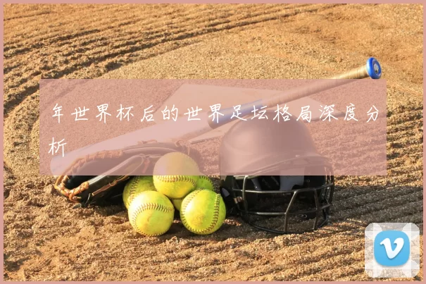 年世界杯后的世界足坛格局深度分析