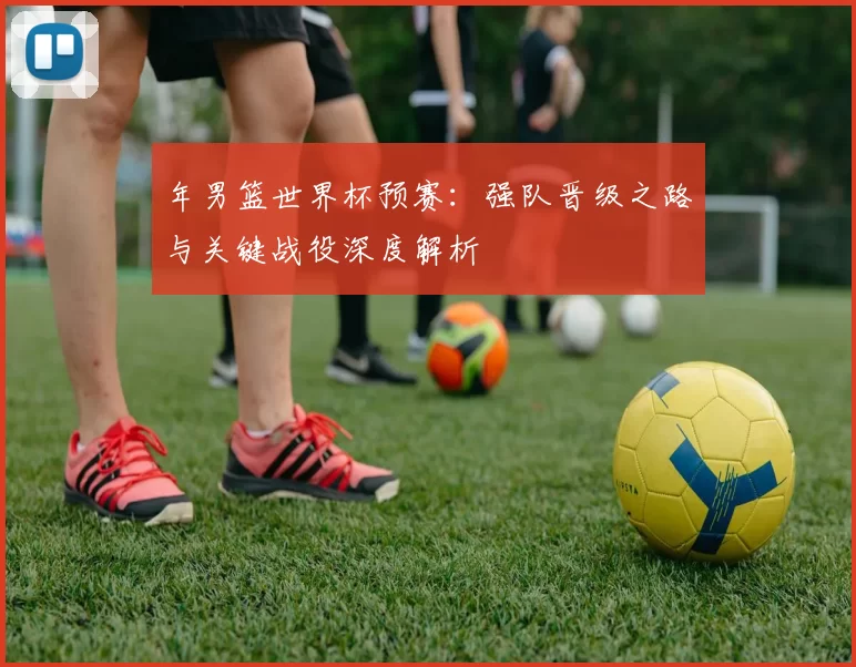 年男篮世界杯预赛:强队晋级之路与关键战役深度解析