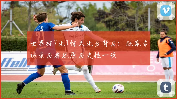 世界杯7比1惊天比分背后：独家专访亲历者还原历史性一夜