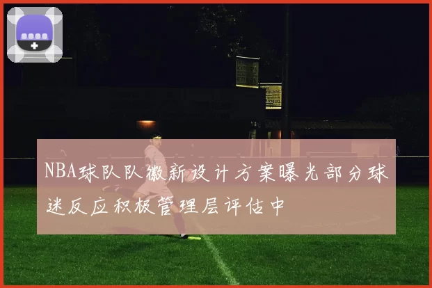 NBA球队队徽新设计方案曝光部分球迷反应积极管理层评估中