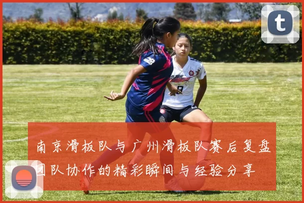 南京滑板队与广州滑板队赛后复盘团队协作的精彩瞬间与经验分享