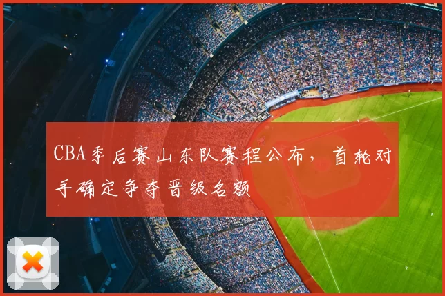 CBA季后赛山东队赛程公布，首轮对手确定争夺晋级名额