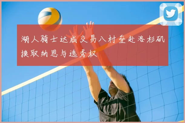 湖人骑士达成交易八村垒赴洛杉矶换取纳恩与选秀权