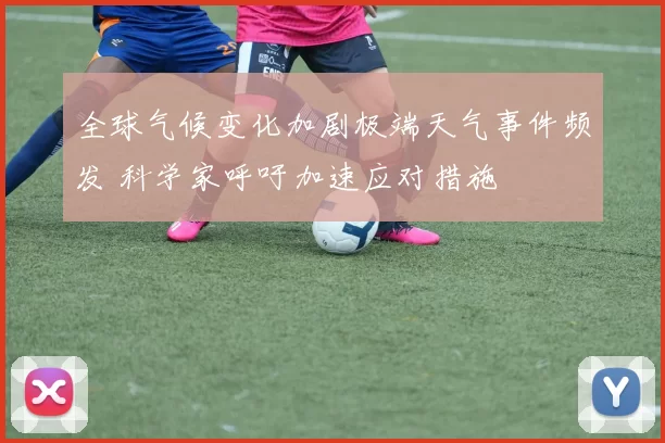 全球气候变化加剧极端天气事件频发 科学家呼吁加速应对措施