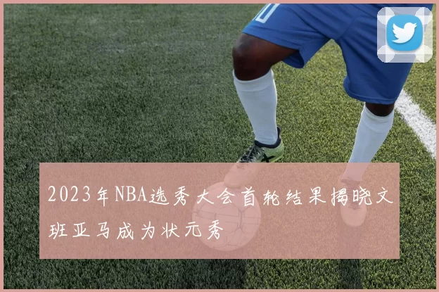 2023年NBA选秀大会首轮结果揭晓文班亚马成为状元秀
