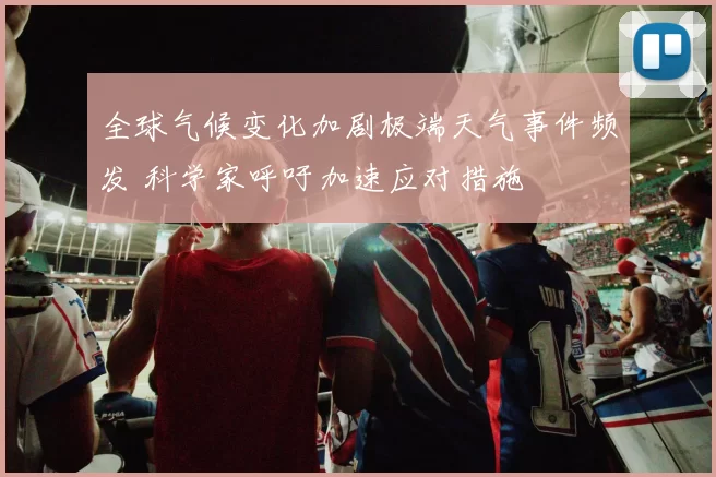 全球气候变化加剧极端天气事件频发 科学家呼吁加速应对措施