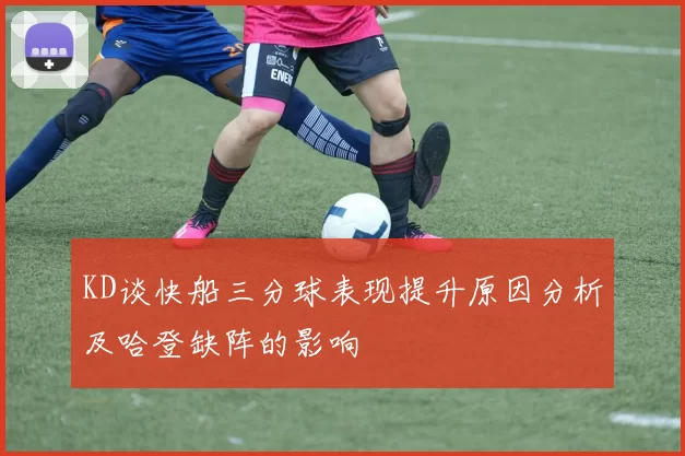 KD谈快船三分球表现提升原因分析及哈登缺阵的影响