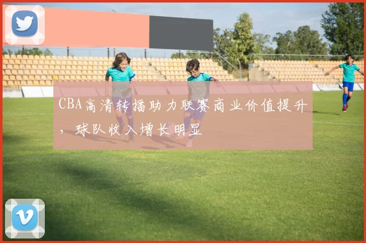 CBA高清转播助力联赛商业价值提升，球队收入增长明显