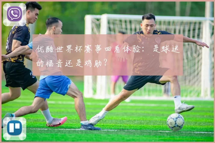 优酷世界杯赛事回看体验:是球迷的福音还是鸡肋?