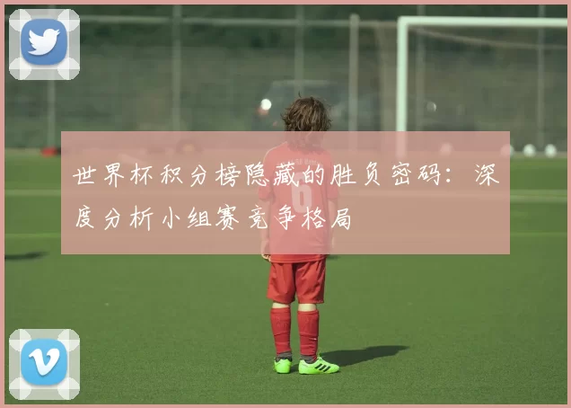 世界杯积分榜隐藏的胜负密码:深度分析小组赛竞争格局