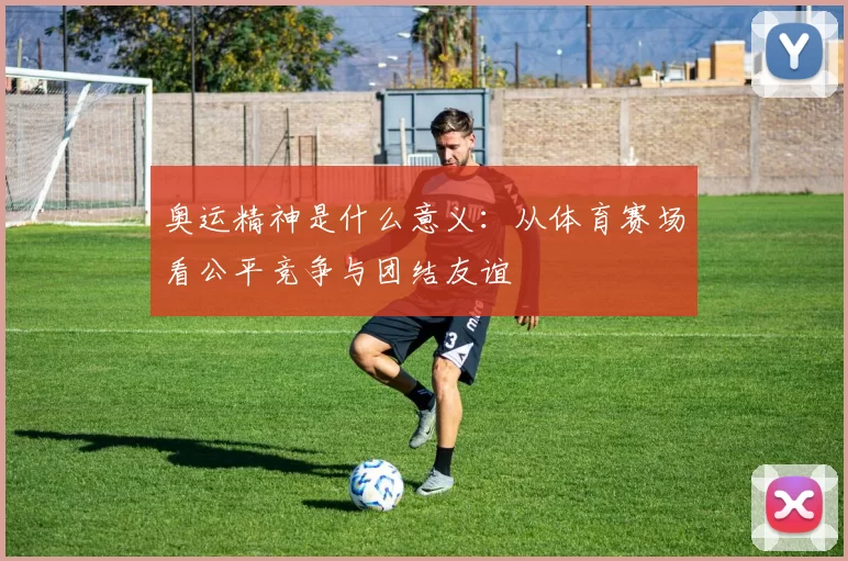 奥运精神是什么意义：从体育赛场看公平竞争与团结友谊