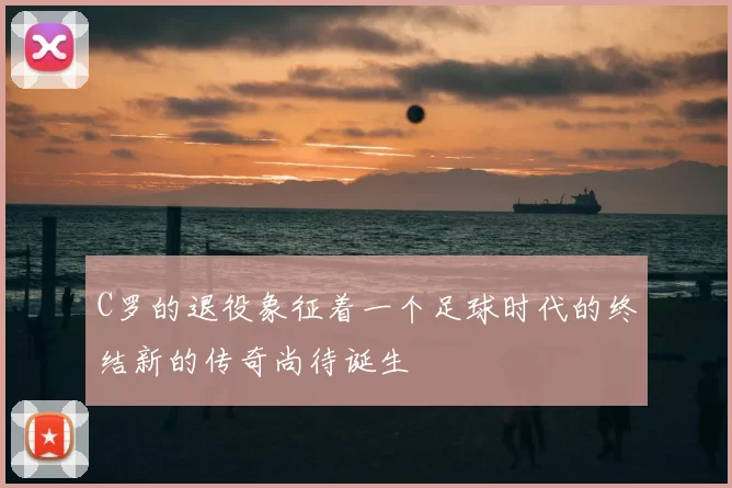 C罗的退役象征着一个足球时代的终结新的传奇尚待诞生