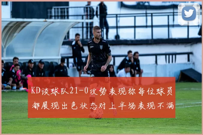 KD谈球队21-0攻势表现称每位球员都展现出色状态对上半场表现不满