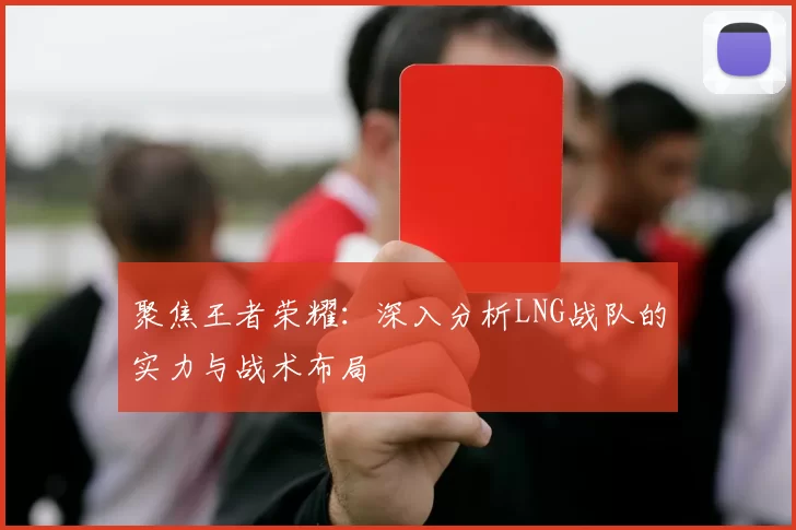 聚焦王者荣耀：深入分析LNG战队的实力与战术布局