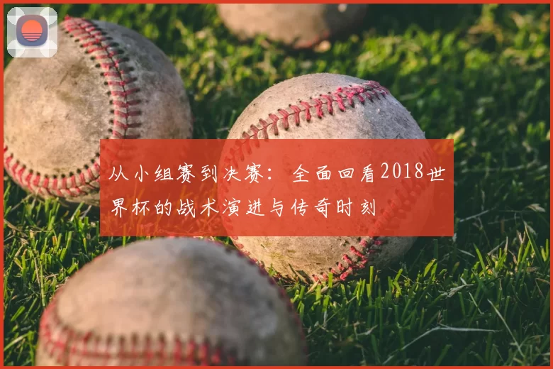 从小组赛到决赛：全面回看2018世界杯的战术演进与传奇时刻