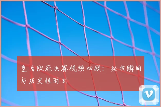 皇马欧冠决赛视频回顾：经典瞬间与历史性时刻