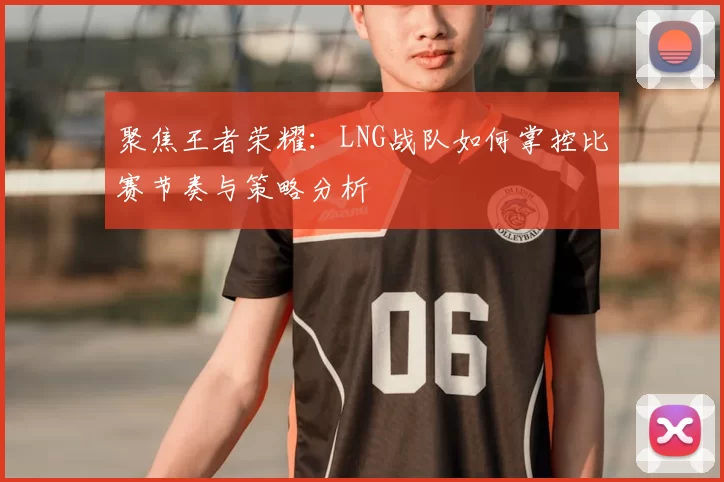 聚焦王者荣耀:LNG战队如何掌控比赛节奏与策略分析
