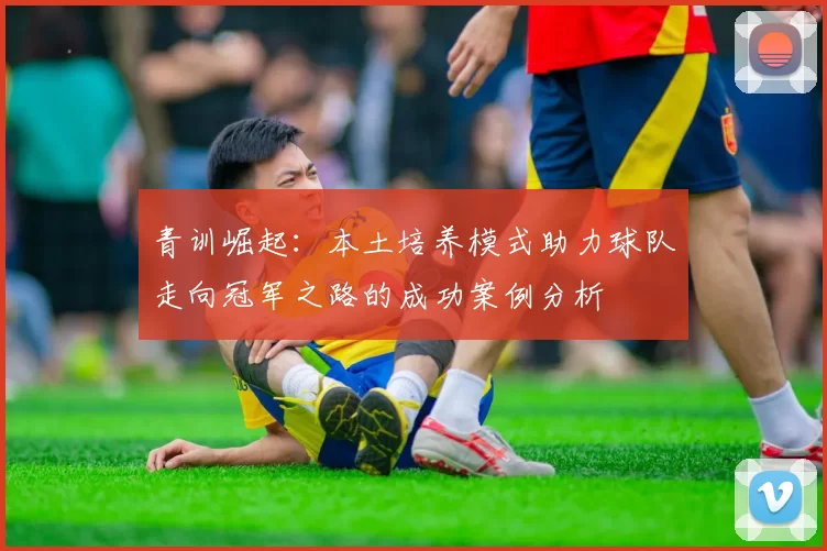 青训崛起:本土培养模式助力球队走向冠军之路的成功案例分析