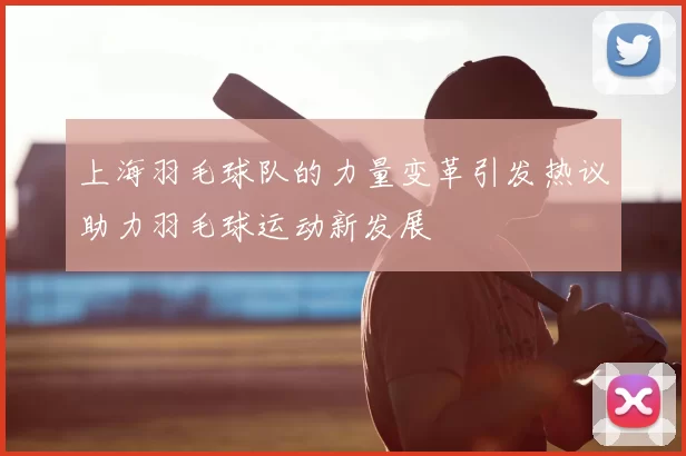 上海羽毛球队的力量变革引发热议助力羽毛球运动新发展