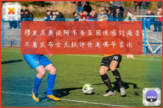 穆里尼奥谈阿韦洛亚困境感到痛苦不看发布会无权评价老佛爷言论