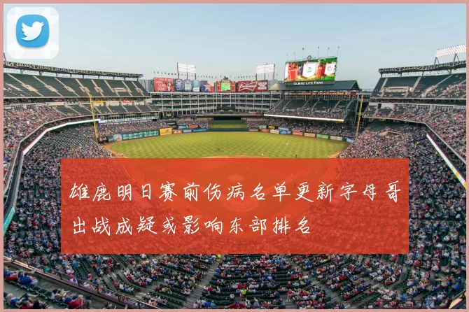 雄鹿明日赛前伤病名单更新字母哥出战成疑或影响东部排名