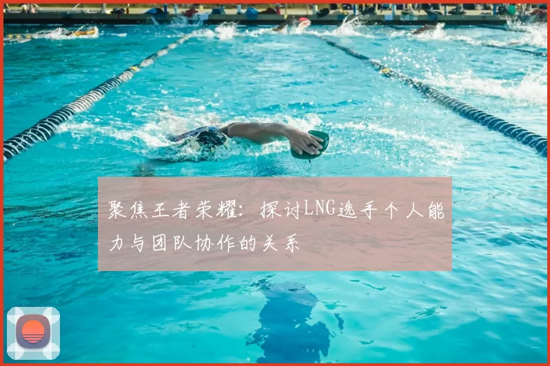 聚焦王者荣耀：探讨LNG选手个人能力与团队协作的关系