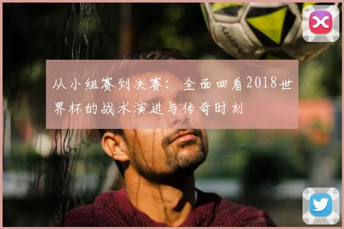 从小组赛到决赛：全面回看2018世界杯的战术演进与传奇时刻