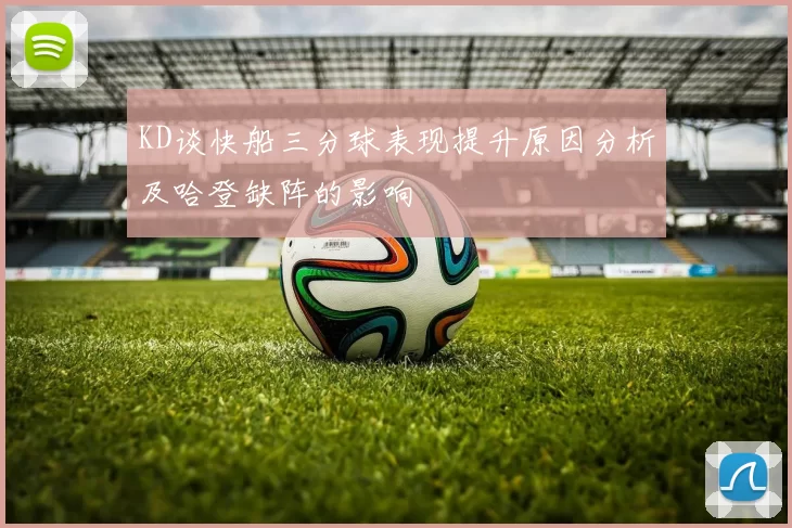 KD谈快船三分球表现提升原因分析及哈登缺阵的影响