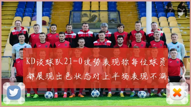 KD谈球队21-0攻势表现称每位球员都展现出色状态对上半场表现不满