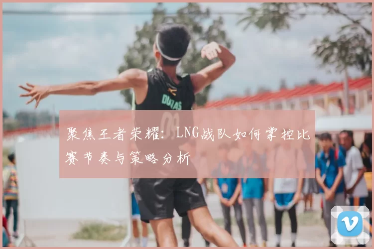 聚焦王者荣耀:LNG战队如何掌控比赛节奏与策略分析