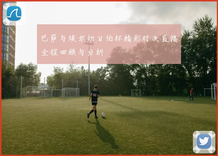 巴萨与埃尔切甘伯杯精彩对决直播全程回顾与分析