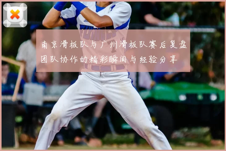 南京滑板队与广州滑板队赛后复盘团队协作的精彩瞬间与经验分享