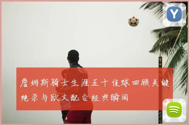 詹姆斯骑士生涯五十佳球回顾关键绝杀与欧文配合经典瞬间