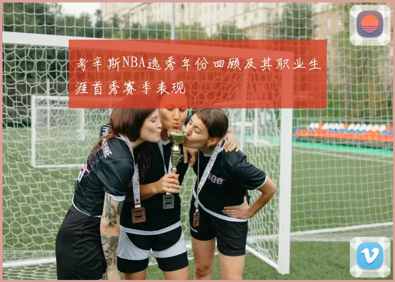 考辛斯NBA选秀年份回顾及其职业生涯首秀赛季表现