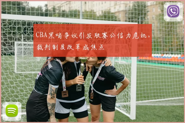 CBA黑哨争议引发联赛公信力危机，裁判制度改革成焦点