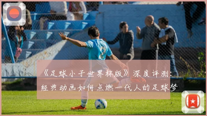 《足球小子世界杯版》深度评测：经典动画如何点燃一代人的足球梦？
