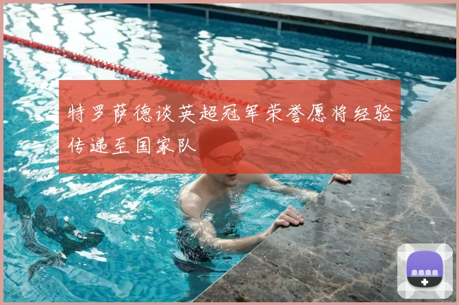 特罗萨德谈英超冠军荣誉愿将经验传递至国家队