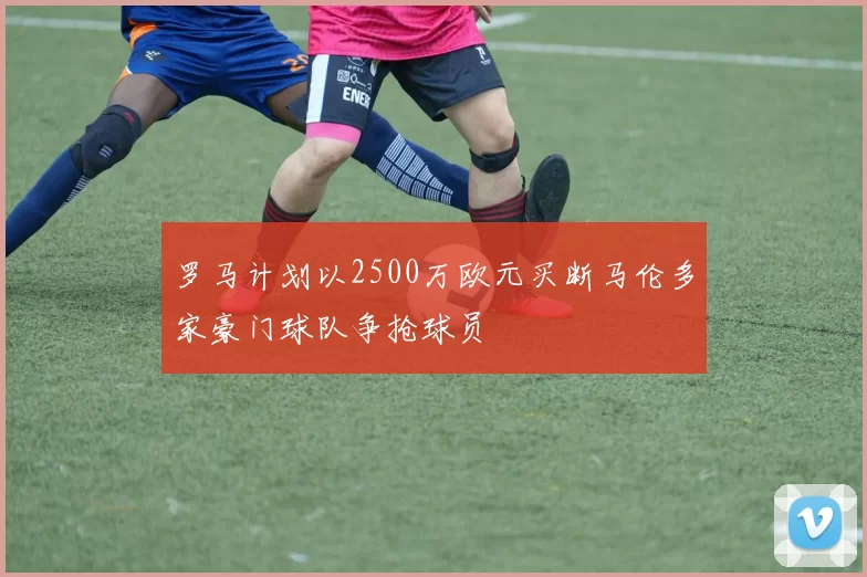 罗马计划以2500万欧元买断马伦多家豪门球队争抢球员