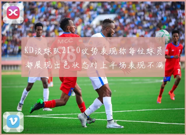 KD谈球队21-0攻势表现称每位球员都展现出色状态对上半场表现不满