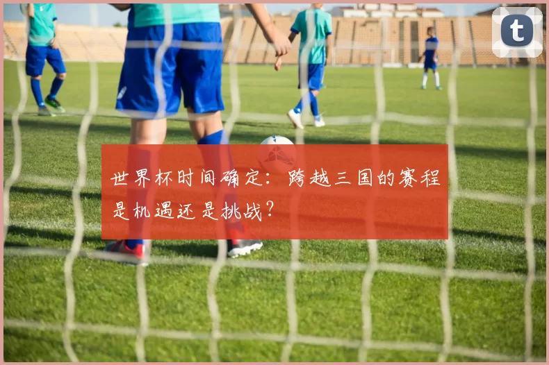 世界杯时间确定：跨越三国的赛程是机遇还是挑战？