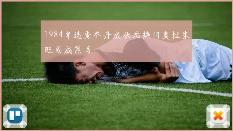 1984年选秀乔丹成状元热门奥拉朱旺或成黑马