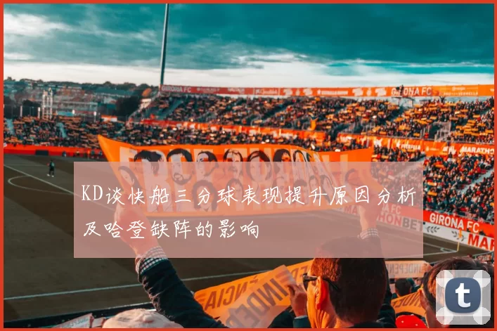 KD谈快船三分球表现提升原因分析及哈登缺阵的影响