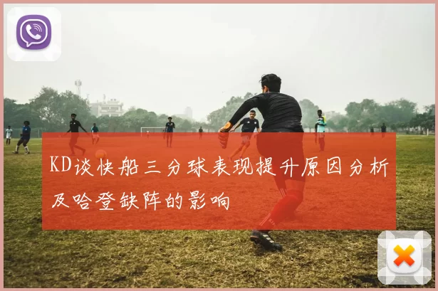 KD谈快船三分球表现提升原因分析及哈登缺阵的影响