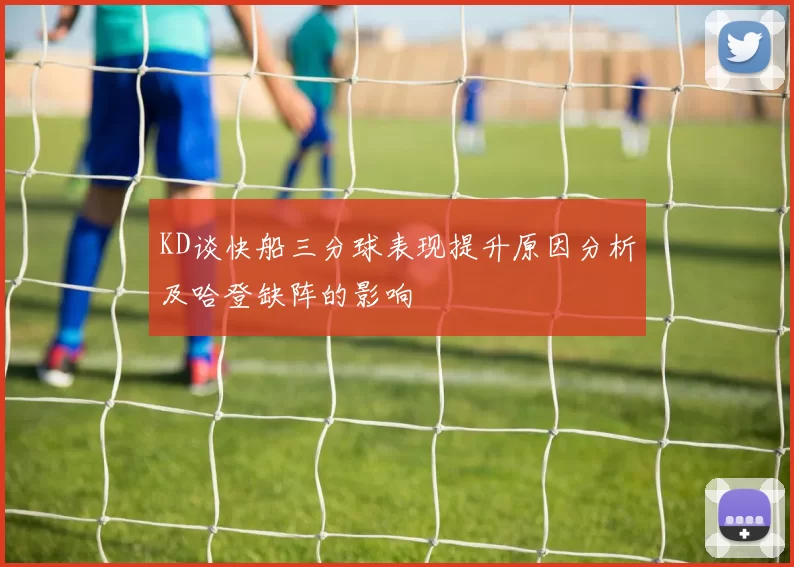 KD谈快船三分球表现提升原因分析及哈登缺阵的影响
