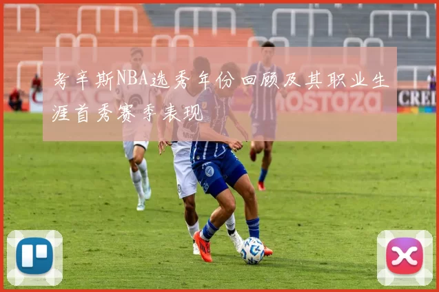 考辛斯NBA选秀年份回顾及其职业生涯首秀赛季表现
