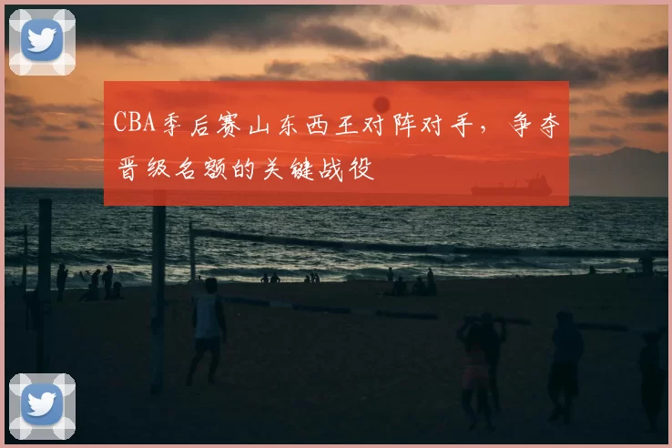 CBA季后赛山东西王对阵对手,争夺晋级名额的关键战役