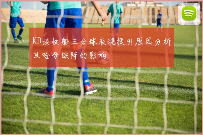 KD谈快船三分球表现提升原因分析及哈登缺阵的影响
