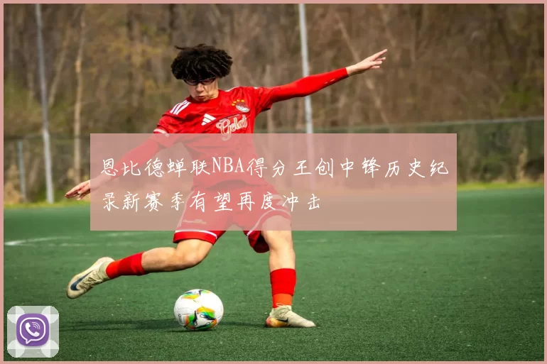 恩比德蝉联NBA得分王创中锋历史纪录新赛季有望再度冲击