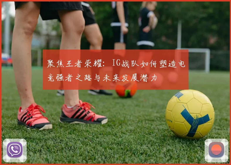 聚焦王者荣耀:IG战队如何塑造电竞强者之路与未来发展潜力